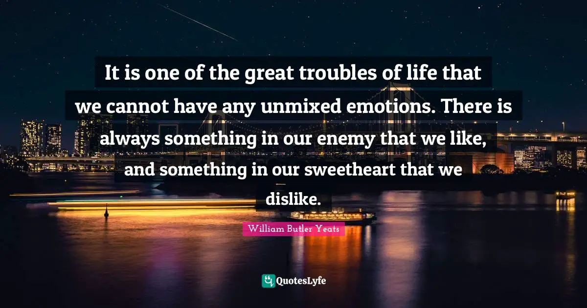 William Butler Yeats Quotes: "It is one of the great troubles of life that we cannot have any unmixed emotions. There is always something in our enemy that we like, and something in our sweetheart that we dislike."