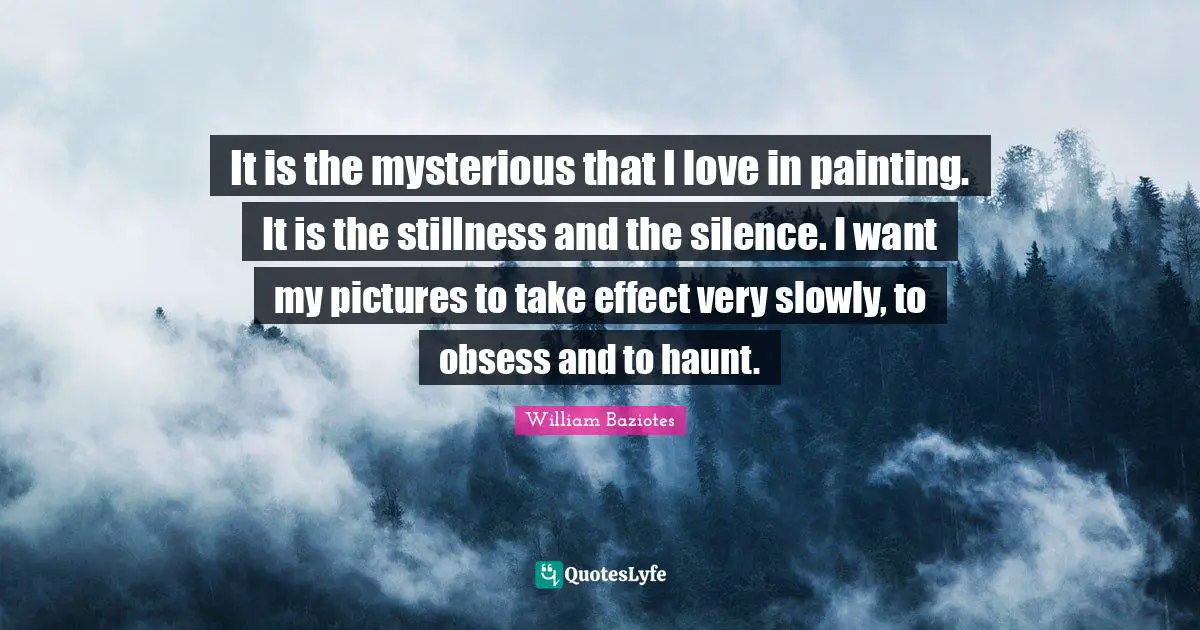 It is the mysterious that I love in painting. It is the stillness and the silence. I want my pictures to take effect very slowly, to obsess and to haunt.