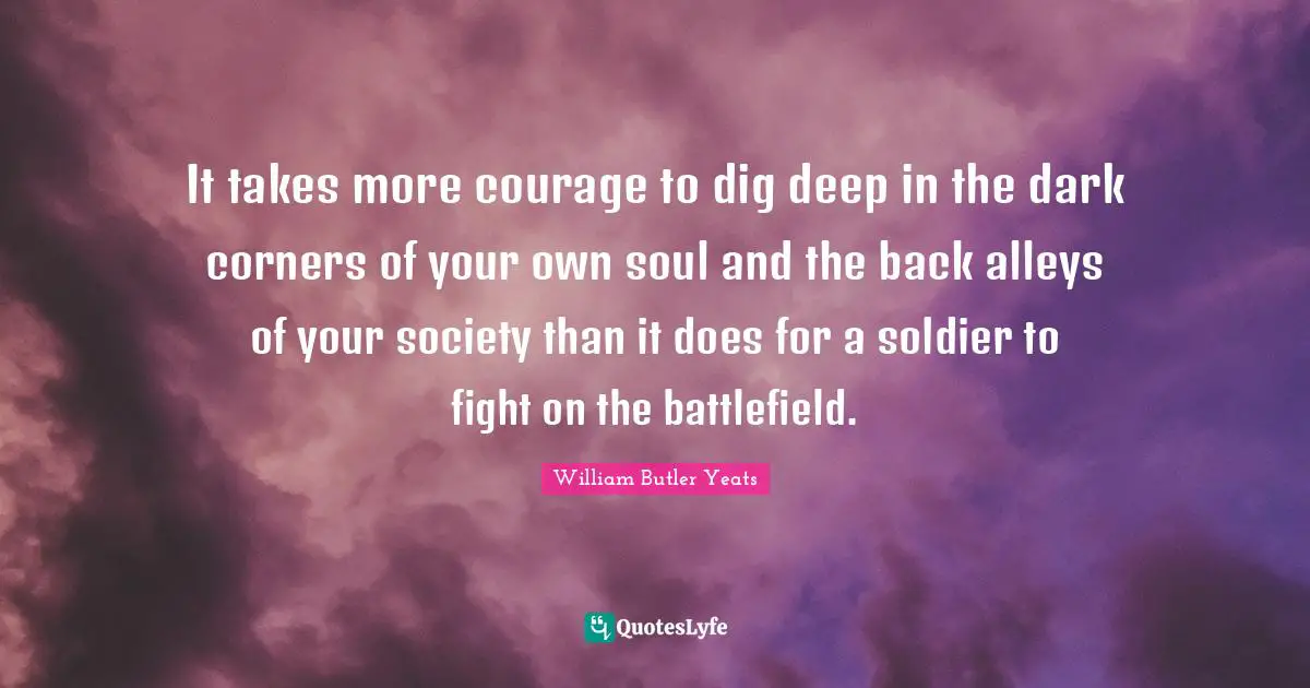 William Butler Yeats Quotes: "It takes more courage to dig deep in the dark corners of your own soul and the back alleys of your society than it does for a soldier to fight on the battlefield."