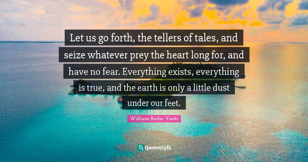 Let us go forth, the tellers of tales, and seize whatever prey the heart long for, and have no fear. Everything exists, everything is true, and the earth is only a little dust under our feet.