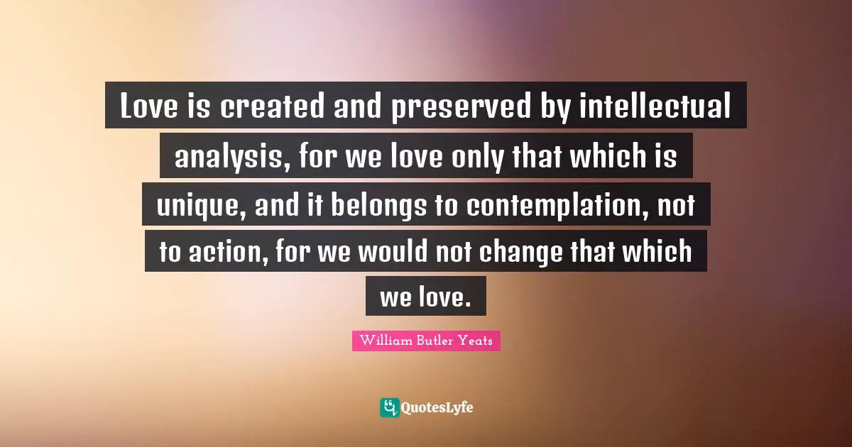Love is created and preserved by intellectual analysis, for we love only that which is unique, and it belongs to contemplation, not to action, for we would not change that which we love.