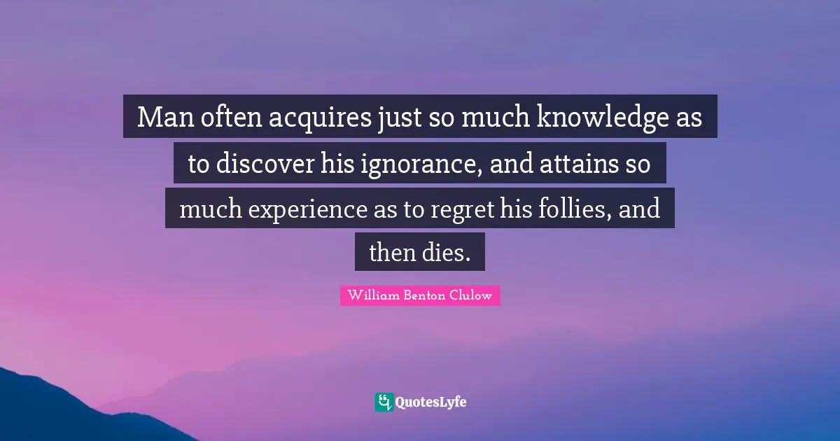 Man often acquires just so much knowledge as to discover his ignorance, and attains so much experience as to regret his follies, and then dies.