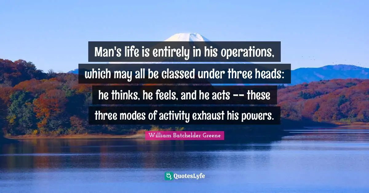 Man's life is entirely in his operations, which may all be classed under three heads: he thinks, he feels, and he acts -- these three modes of activity exhaust his powers.