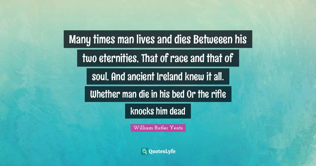 Many times man lives and dies Betweeen his two eternities, That of race and that of soul, And ancient Ireland knew it all. Whether man die in his bed Or the rifle knocks him dead