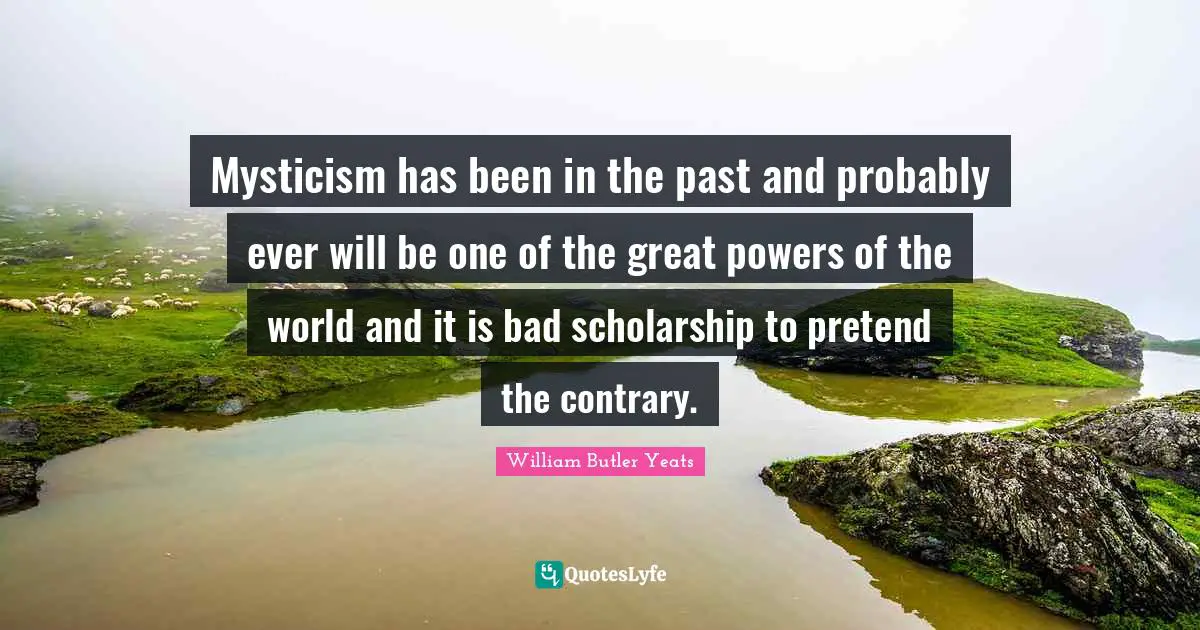 Mysticism has been in the past and probably ever will be one of the great powers of the world and it is bad scholarship to pretend the contrary.