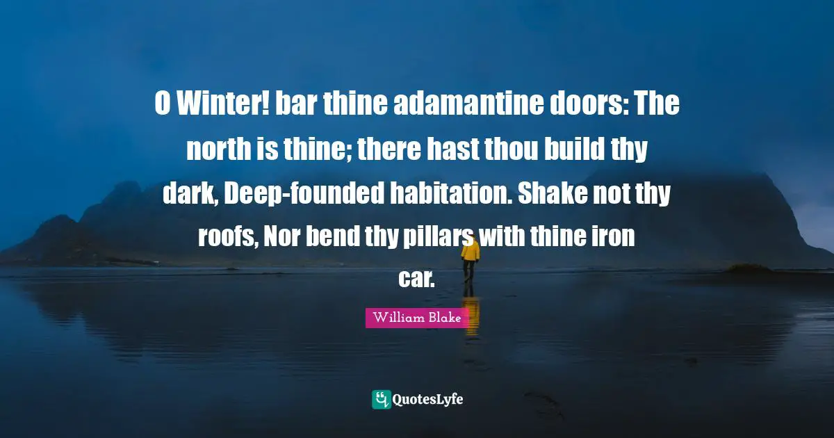 O Winter! bar thine adamantine doors: The north is thine; there hast thou build thy dark, Deep-founded habitation. Shake not thy roofs, Nor bend thy pillars with thine iron car.