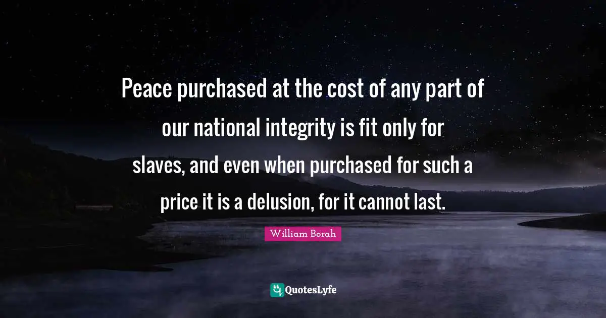 Peace purchased at the cost of any part of our national integrity is fit only for slaves, and even when purchased for such a price it is a delusion, for it cannot last.