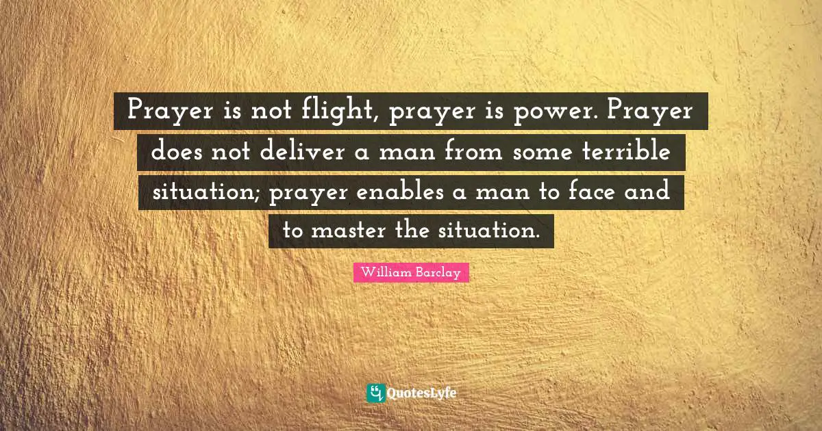 Terrible Quotes: "Prayer is not flight, prayer is power. Prayer does not deliver a man from some terrible situation; prayer enables a man to face and to master the situation."