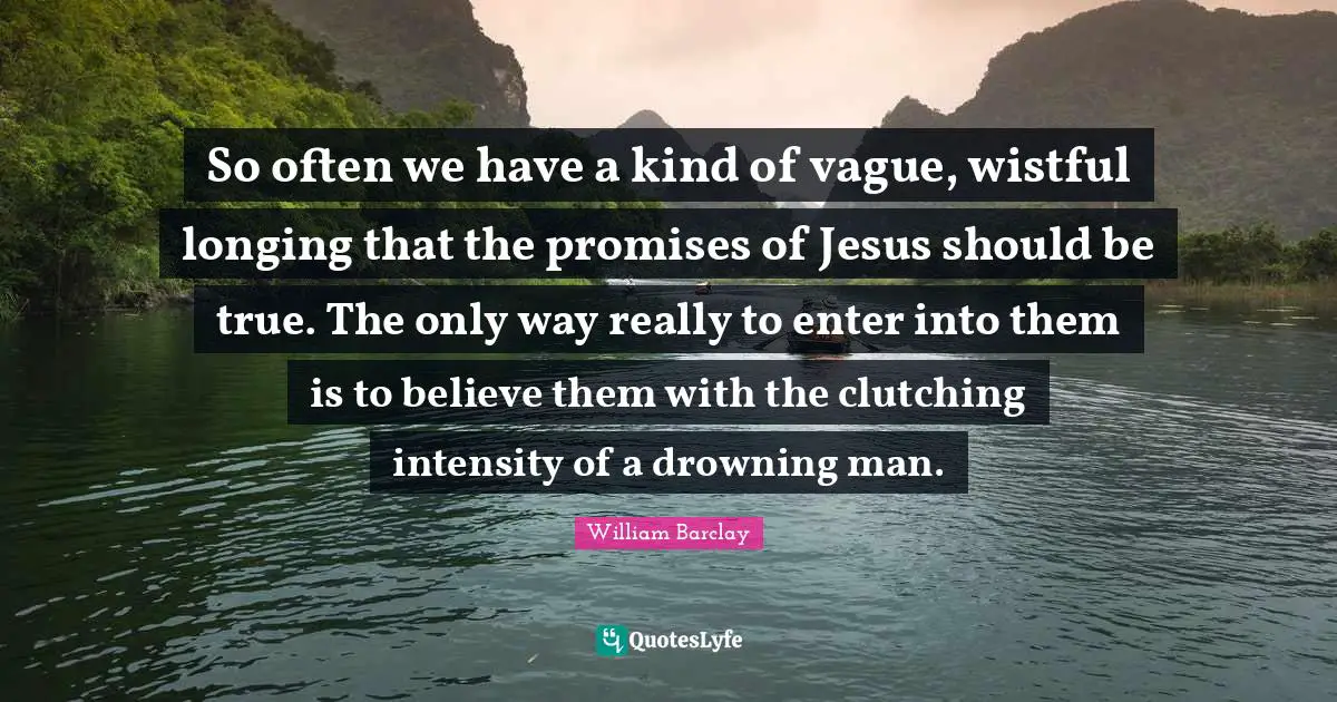 William Barclay Quotes: "So often we have a kind of vague, wistful longing that the promises of Jesus should be true. The only way really to enter into them is to believe them with the clutching intensity of a drowning man."