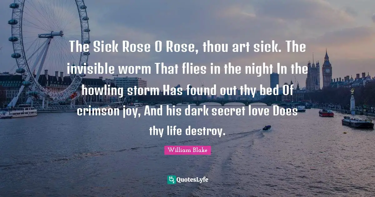 The Sick Rose O Rose, thou art sick. The invisible worm That flies in the night In the howling storm Has found out thy bed Of crimson joy, And his dark secret love Does thy life destroy.