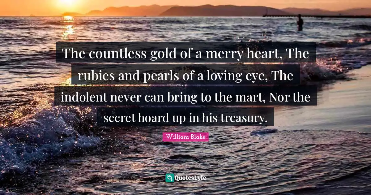The countless gold of a merry heart, The rubies and pearls of a loving eye, The indolent never can bring to the mart, Nor the secret hoard up in his treasury.