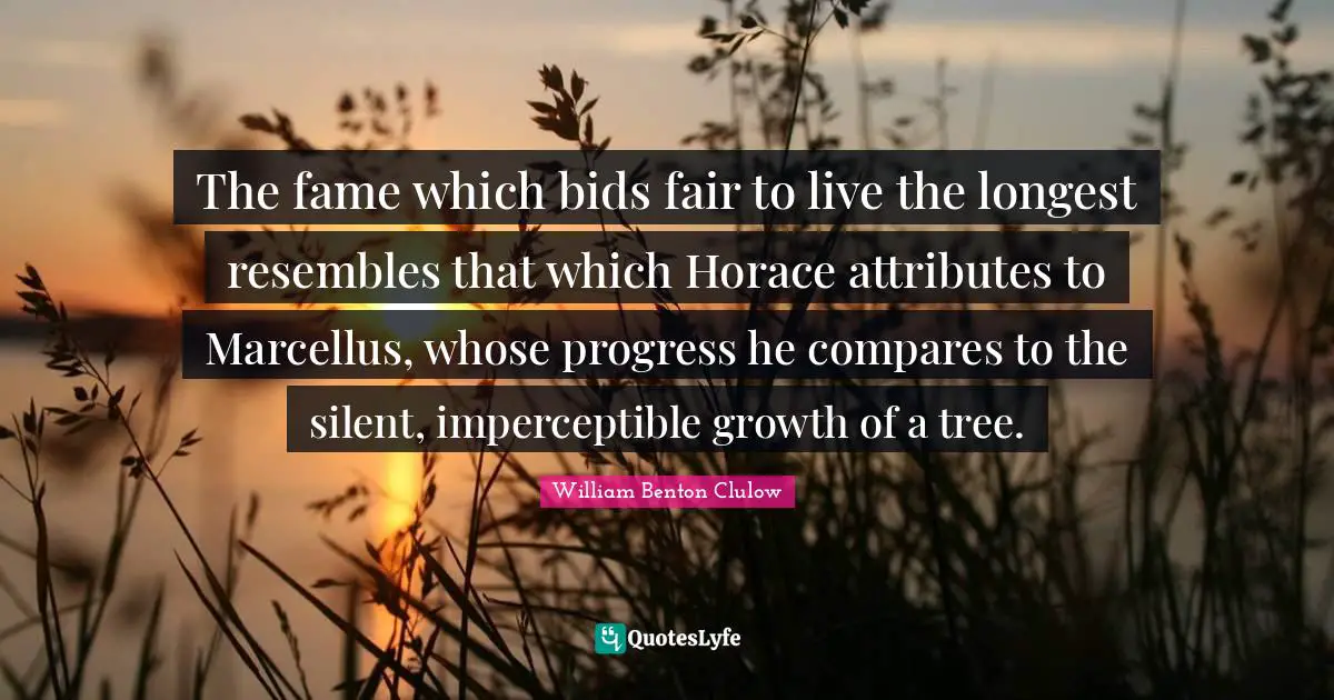 The fame which bids fair to live the longest resembles that which Horace attributes to Marcellus, whose progress he compares to the silent, imperceptible growth of a tree.