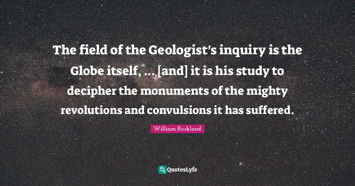 The field of the Geologist's inquiry is the Globe itself, ... [and] it is his study to decipher the monuments of the mighty revolutions and convulsions it has suffered.