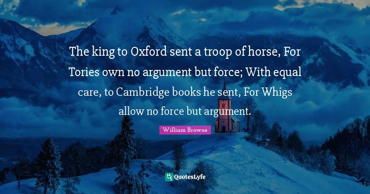 The king to Oxford sent a troop of horse, For Tories own no argument but force; With equal care, to Cambridge books he sent, For Whigs allow no force but argument.