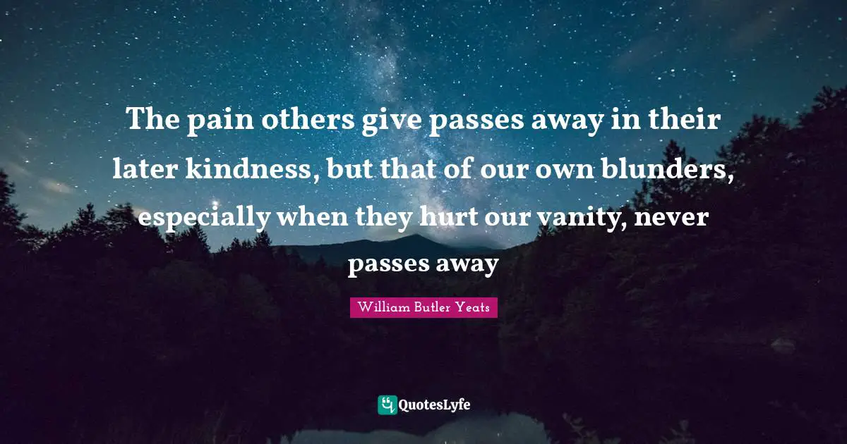 William Butler Yeats Quotes: "The pain others give passes away in their later kindness, but that of our own blunders, especially when they hurt our vanity, never passes away"