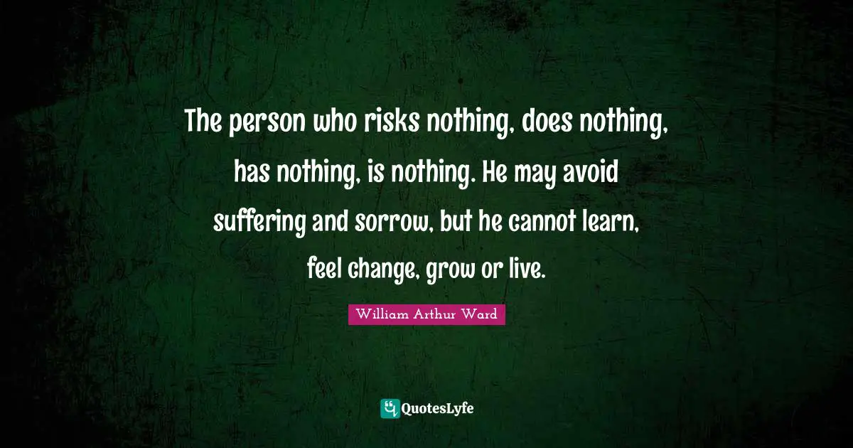 William Arthur Ward Quotes: "The person who risks nothing, does nothing, has nothing, is nothing. He may avoid suffering and sorrow, but he cannot learn, feel change, grow or live."