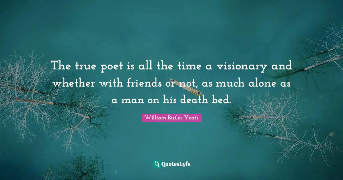 The true poet is all the time a visionary and whether with friends or not, as much alone as a man on his death bed.
