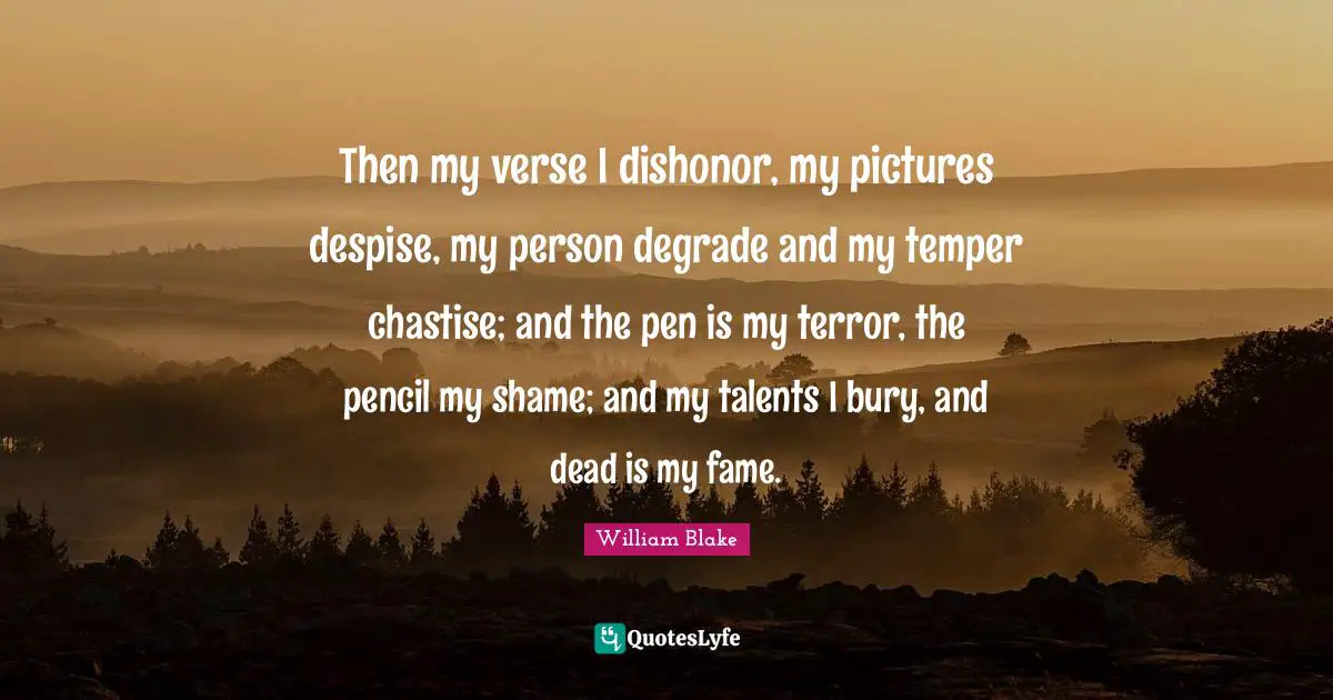 Then my verse I dishonor, my pictures despise, my person degrade and my temper chastise; and the pen is my terror, the pencil my shame; and my talents I bury, and dead is my fame.