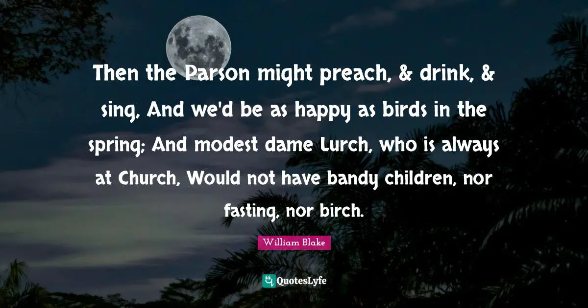 Then the Parson might preach, & drink, & sing, And we'd be as happy as birds in the spring; And modest dame Lurch, who is always at Church, Would not have bandy children, nor fasting, nor birch.
