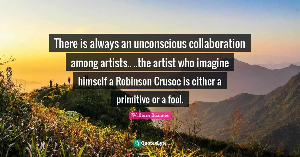 There is always an unconscious collaboration among artists.. ..the artist who imagine himself a Robinson Crusoe is either a primitive or a fool.