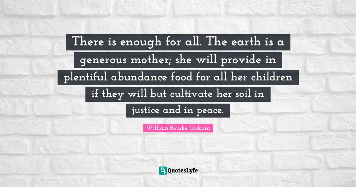 There is enough for all. The earth is a generous mother; she will provide in plentiful abundance food for all her children if they will but cultivate her soil in justice and in peace.