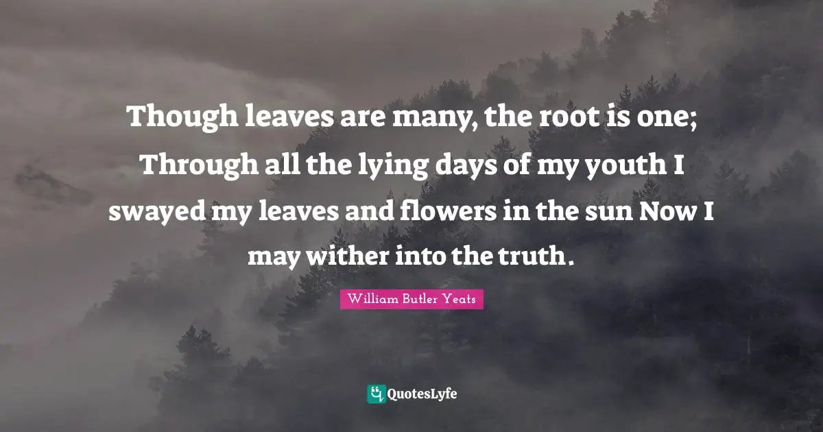 Though leaves are many, the root is one; Through all the lying days of my youth I swayed my leaves and flowers in the sun Now I may wither into the truth.