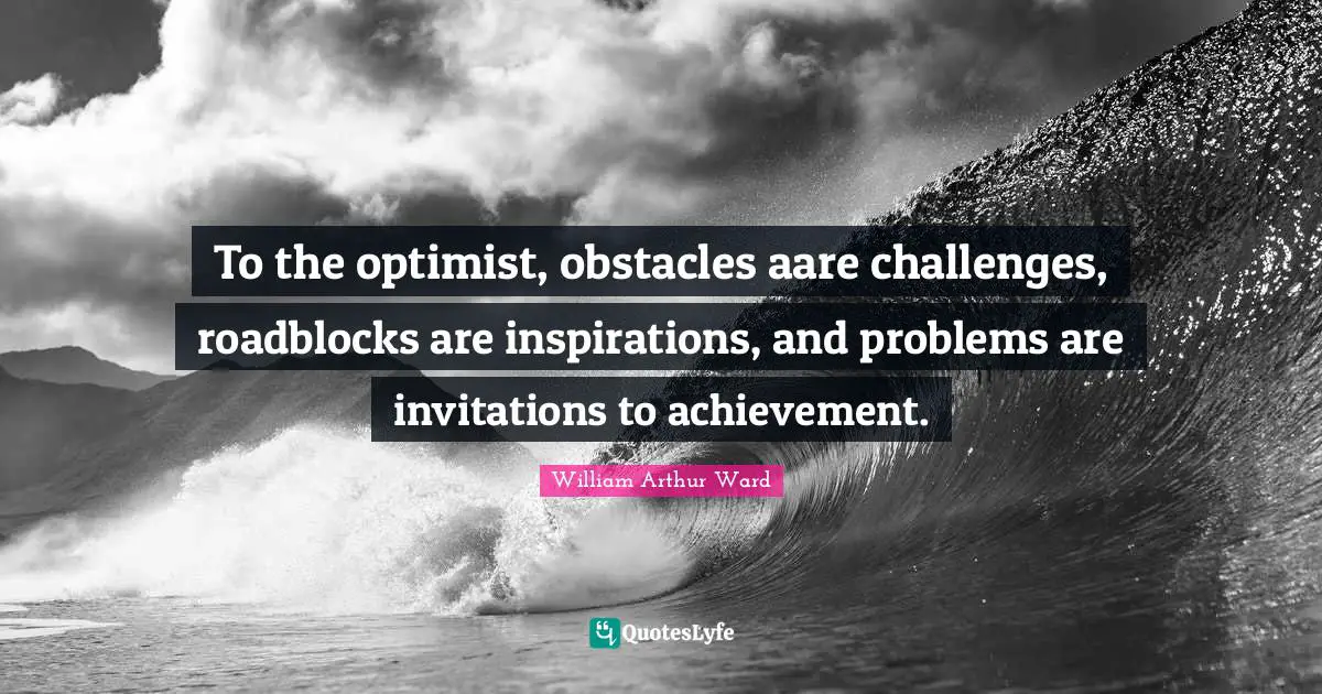 To the optimist, obstacles aare challenges, roadblocks are inspirations, and problems are invitations to achievement.