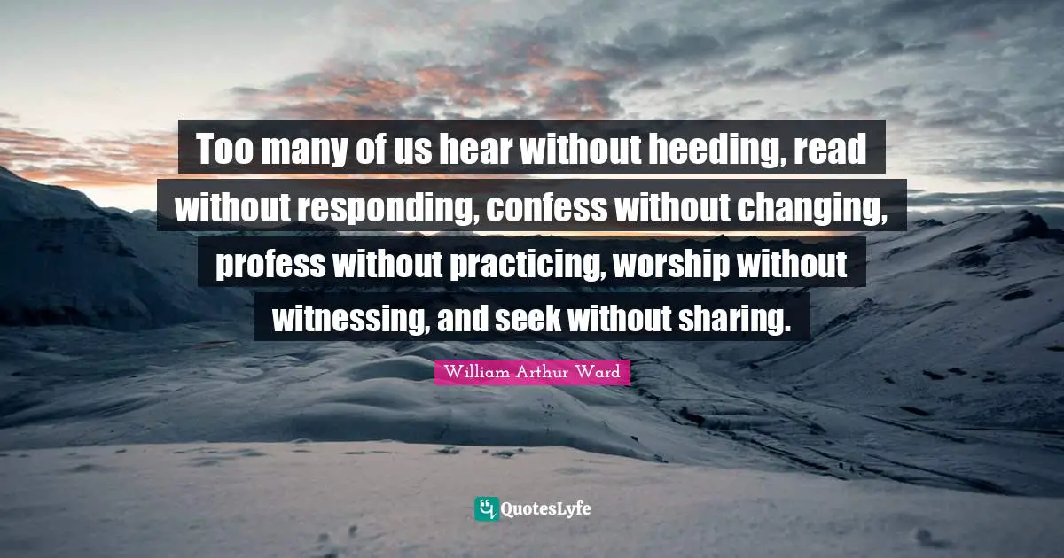 Too many of us hear without heeding, read without responding, confess without changing, profess without practicing, worship without witnessing, and seek without sharing.
