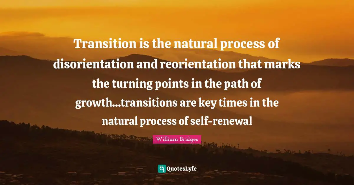 Transition is the natural process of disorientation and reorientation that marks the turning points in the path of growth...transitions are key times in the natural process of self-renewal