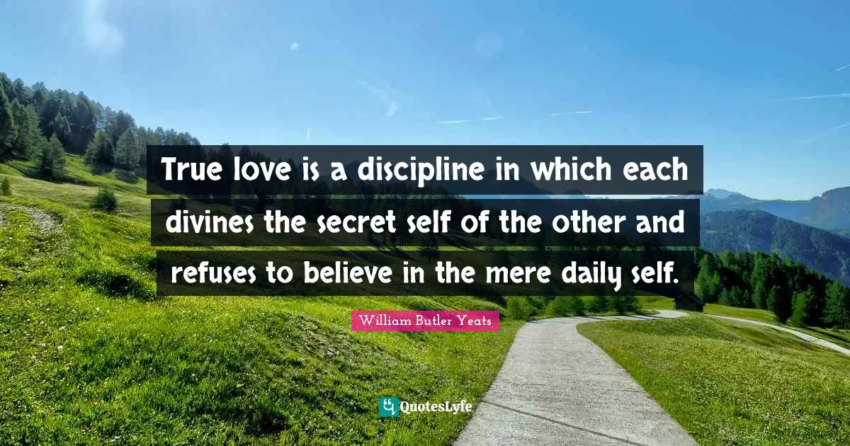 William Butler Yeats Quotes: "True love is a discipline in which each divines the secret self of the other and refuses to believe in the mere daily self."