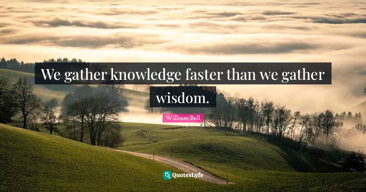 We gather knowledge faster than we gather wisdom.