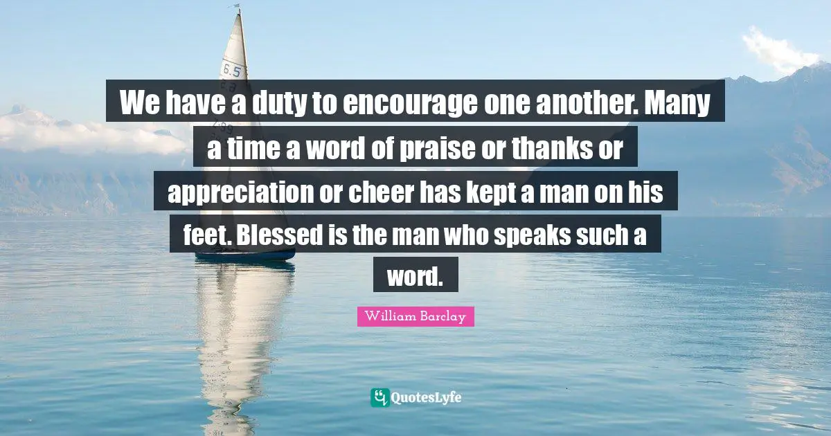 William Barclay Quotes: "We have a duty to encourage one another. Many a time a word of praise or thanks or appreciation or cheer has kept a man on his feet. Blessed is the man who speaks such a word."