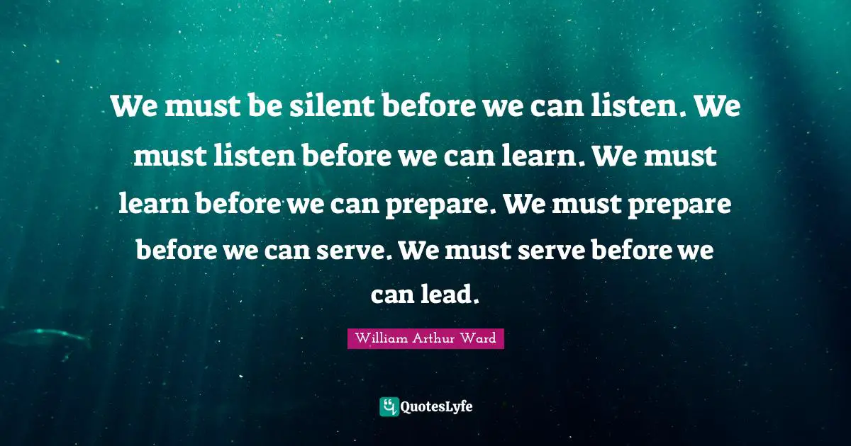 William Arthur Ward Quotes: "We must be silent before we can listen. We must listen before we can learn. We must learn before we can prepare. We must prepare before we can serve. We must serve before we can lead."