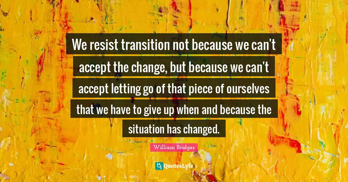 We resist transition not because we can't accept the change, but because we can't accept letting go of that piece of ourselves that we have to give up when and because the situation has changed.