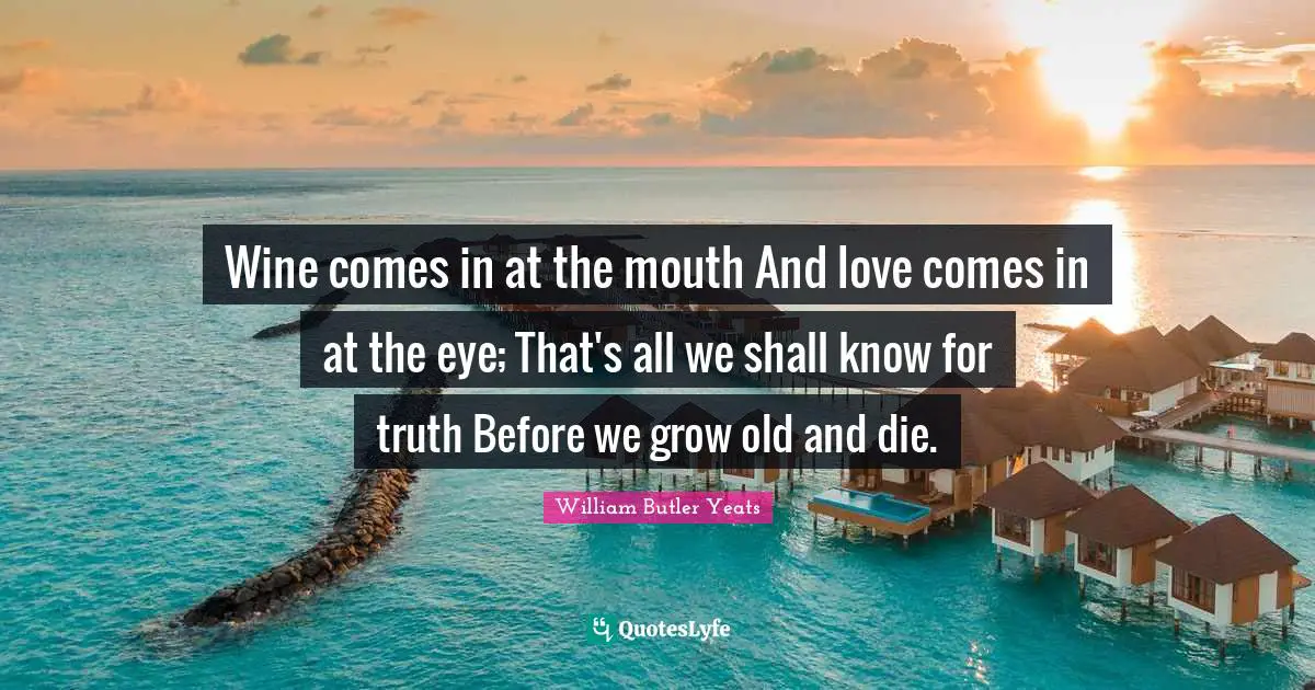 William Butler Yeats Quotes: "Wine comes in at the mouth And love comes in at the eye; That's all we shall know for truth Before we grow old and die."