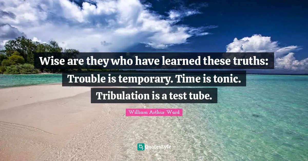 Wise are they who have learned these truths: Trouble is temporary. Time is tonic. Tribulation is a test tube.