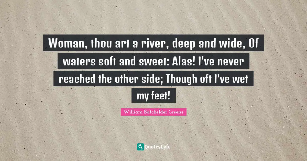 Woman, thou art a river, deep and wide, Of waters soft and sweet: Alas! I've never reached the other side; Though oft I've wet my feet!