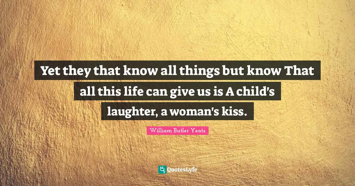 Yet they that know all things but know That all this life can give us is A child's laughter, a woman's kiss.