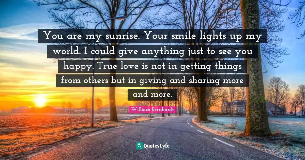 True Love Quotes: "You are my sunrise. Your smile lights up my world. I could give anything just to see you happy. True love is not in getting things from others but in giving and sharing more and more."