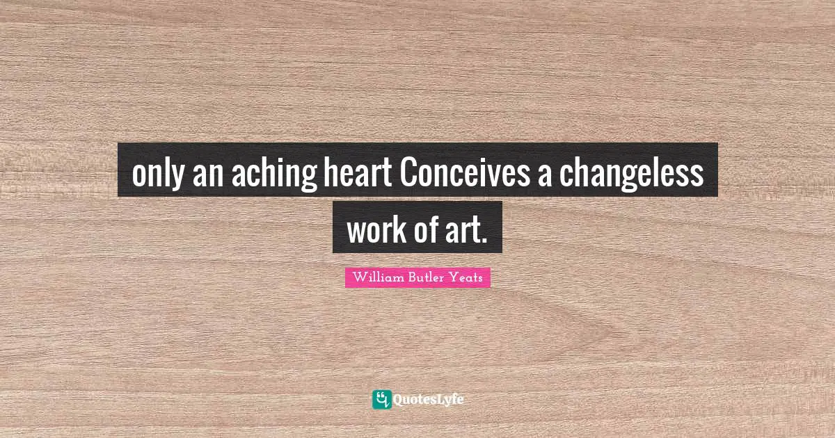 William Butler Yeats Quotes: "only an aching heart Conceives a changeless work of art."