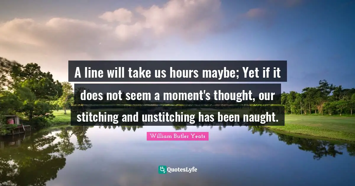 A line will take us hours maybe; Yet if it does not seem a moment's thought, our stitching and unstitching has been naught.