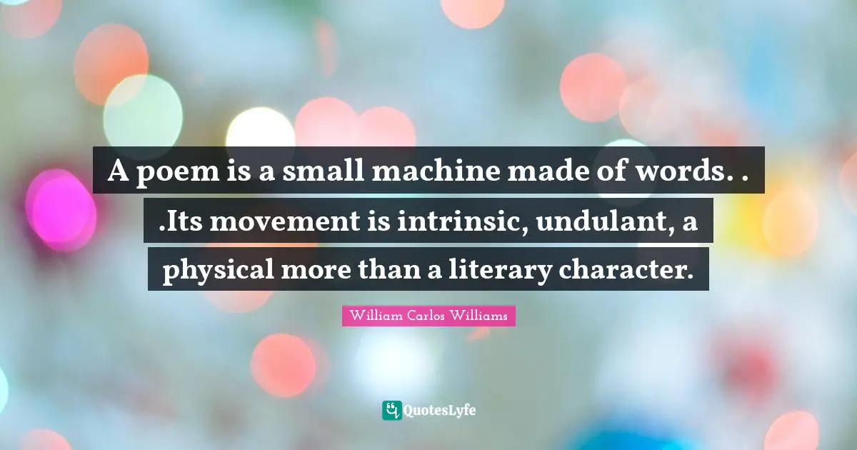William Carlos Williams Quotes: "A poem is a small machine made of words. . .Its movement is intrinsic, undulant, a physical more than a literary character."