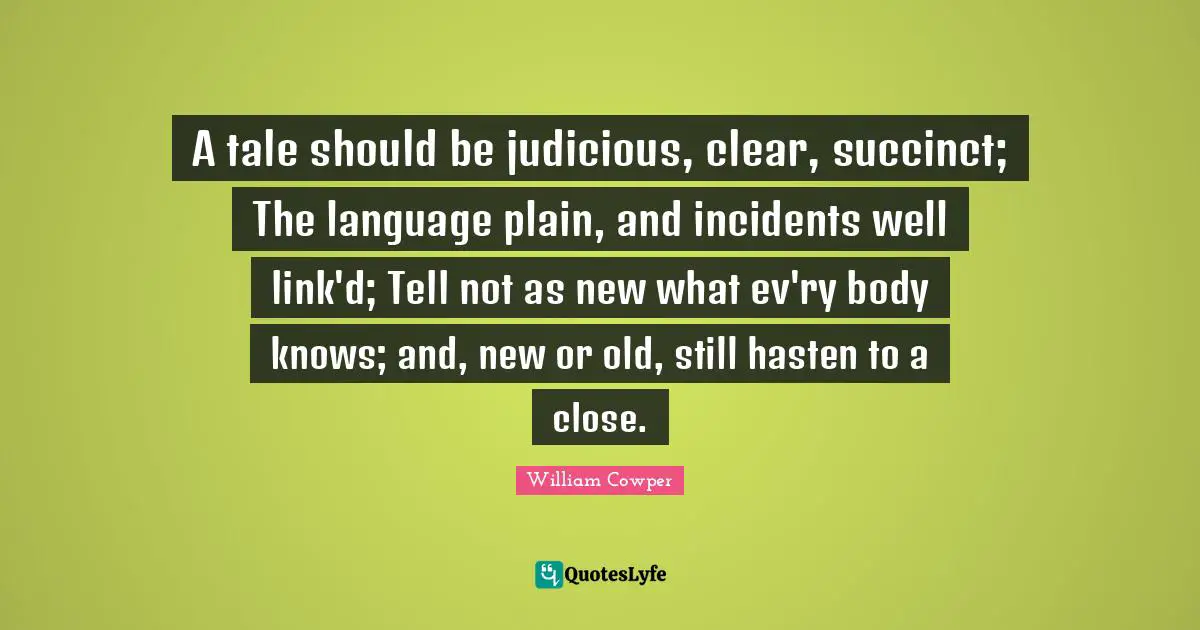 A tale should be judicious, clear, succinct; The language plain, and incidents well link'd; Tell not as new what ev'ry body knows; and, new or old, still hasten to a close.