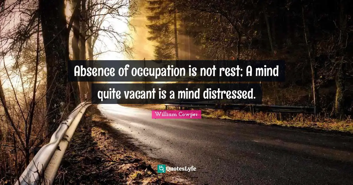 Absence of occupation is not rest; A mind quite vacant is a mind distressed.