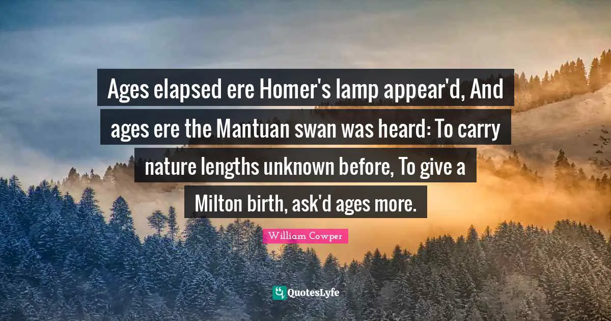 Ages elapsed ere Homer's lamp appear'd, And ages ere the Mantuan swan was heard: To carry nature lengths unknown before, To give a Milton birth, ask'd ages more.