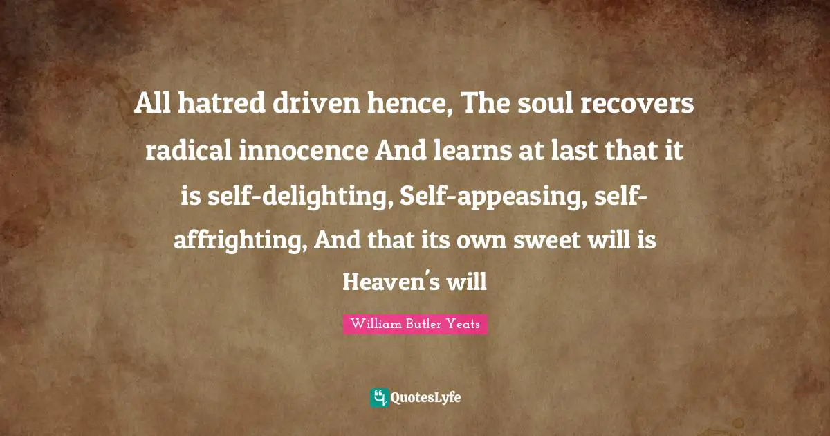 William Butler Yeats Quotes: All hatred driven hence, The soul recovers radical innocence And learns at last that it is self-delighting, Self-appeasing, self-affrighting, And that its own sweet will is Heaven's will
