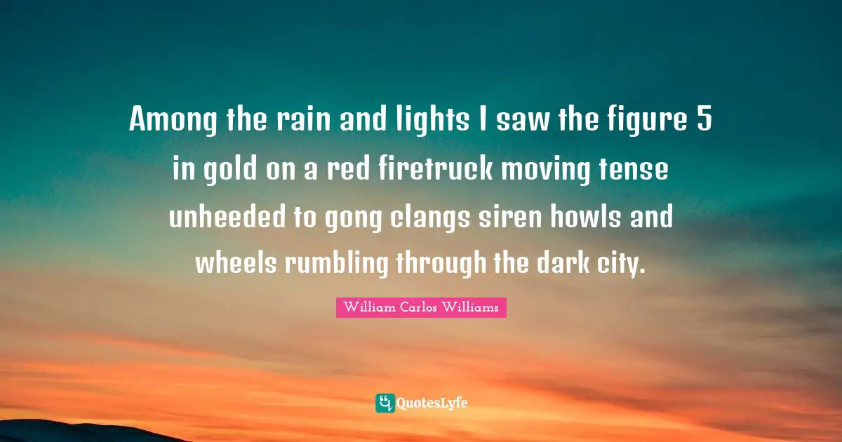 William Carlos Williams Quotes: "Among the rain and lights I saw the figure 5 in gold on a red firetruck moving tense unheeded to gong clangs siren howls and wheels rumbling through the dark city."