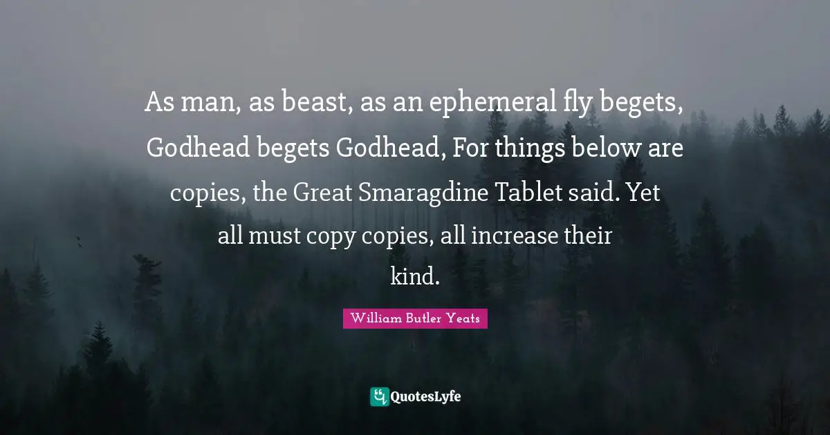 As man, as beast, as an ephemeral fly begets, Godhead begets Godhead, For things below are copies, the Great Smaragdine Tablet said. Yet all must copy copies, all increase their kind.