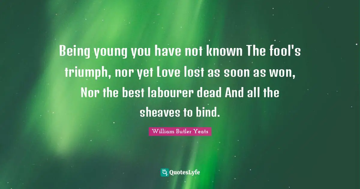 Being young you have not known The fool's triumph, nor yet Love lost as soon as won, Nor the best labourer dead And all the sheaves to bind.