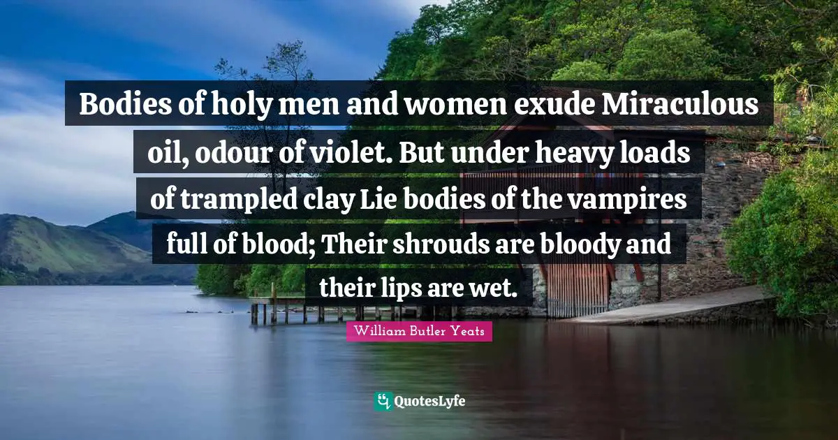 Bodies of holy men and women exude Miraculous oil, odour of violet. But under heavy loads of trampled clay Lie bodies of the vampires full of blood; Their shrouds are bloody and their lips are wet.